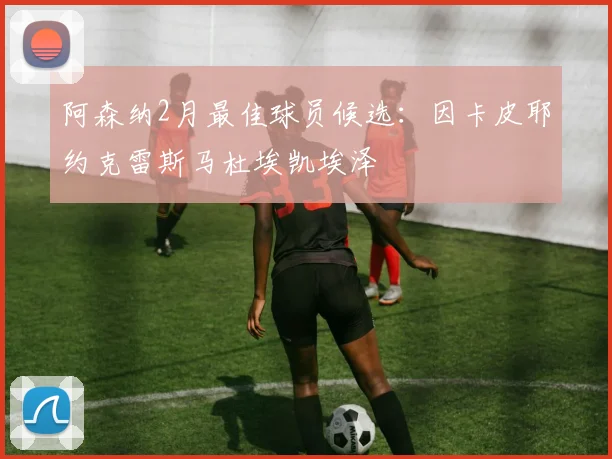 阿森纳2月最佳球员候选：因卡皮耶约克雷斯马杜埃凯埃泽