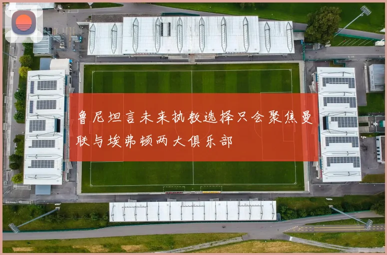 鲁尼坦言未来执教选择只会聚焦曼联与埃弗顿两大俱乐部