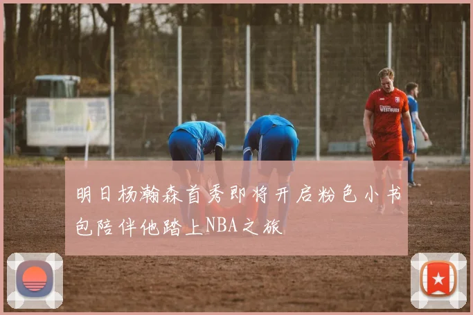 明日杨瀚森首秀即将开启粉色小书包陪伴他踏上NBA之旅