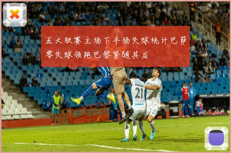 五大联赛主场下半场失球统计巴萨零失球领跑巴黎紧随其后