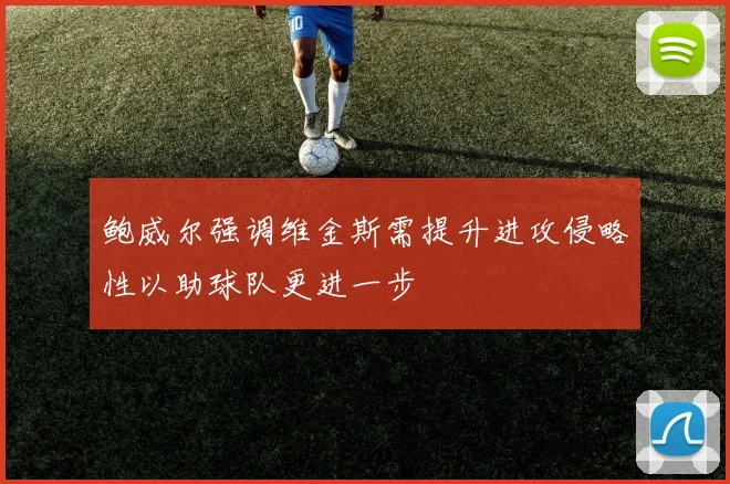鲍威尔强调维金斯需提升进攻侵略性以助球队更进一步