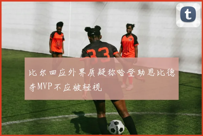 比尔回应外界质疑称哈登助恩比德夺MVP不应被轻视