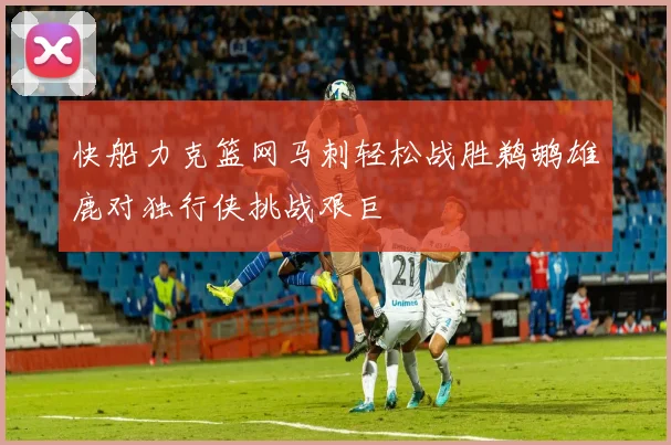 快船力克篮网马刺轻松战胜鹈鹕雄鹿对独行侠挑战艰巨