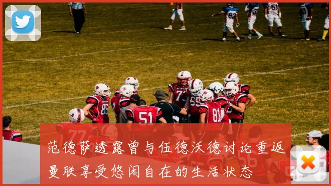 范德萨透露曾与伍德沃德讨论重返曼联享受悠闲自在的生活状态