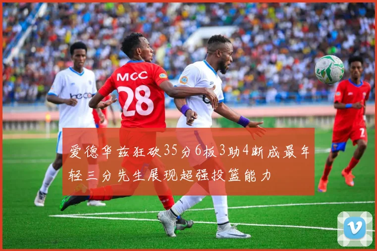 爱德华兹狂砍35分6板3助4断成最年轻三分先生展现超强投篮能力