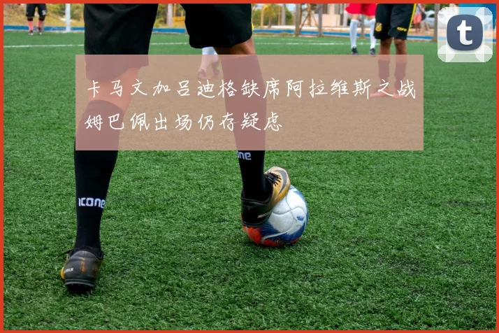 卡马文加吕迪格缺席阿拉维斯之战姆巴佩出场仍存疑虑