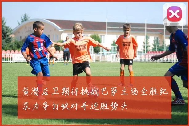 黄潜后卫期待挑战巴萨主场全胜纪录力争打破对手连胜势头