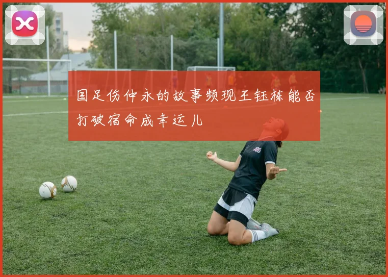 国足伤仲永的故事频现王钰栋能否打破宿命成幸运儿
