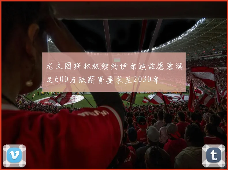 尤文图斯积极续约伊尔迪兹愿意满足600万欧薪资要求至2030年