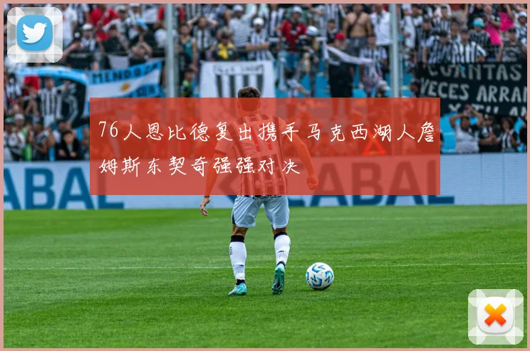 76人恩比德复出携手马克西湖人詹姆斯东契奇强强对决