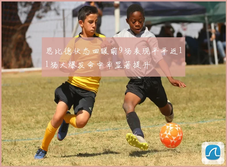 恩比德状态回暖前9场表现平平近11场大爆发命中率显著提升