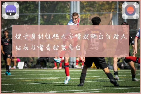 嫂子身材惊艳大方嘴嫂晒出订婚大钻戒与嘴哥甜蜜告白