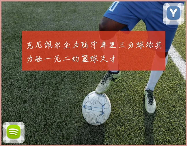 克尼佩尔全力防守库里三分球称其为独一无二的篮球天才