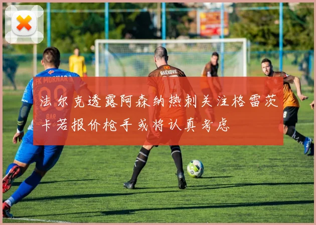 法尔克透露阿森纳热刺关注格雷茨卡若报价枪手或将认真考虑