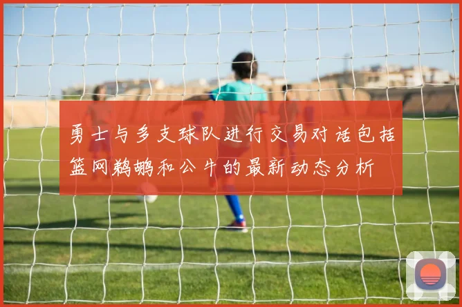 勇士与多支球队进行交易对话包括篮网鹈鹕和公牛的最新动态分析