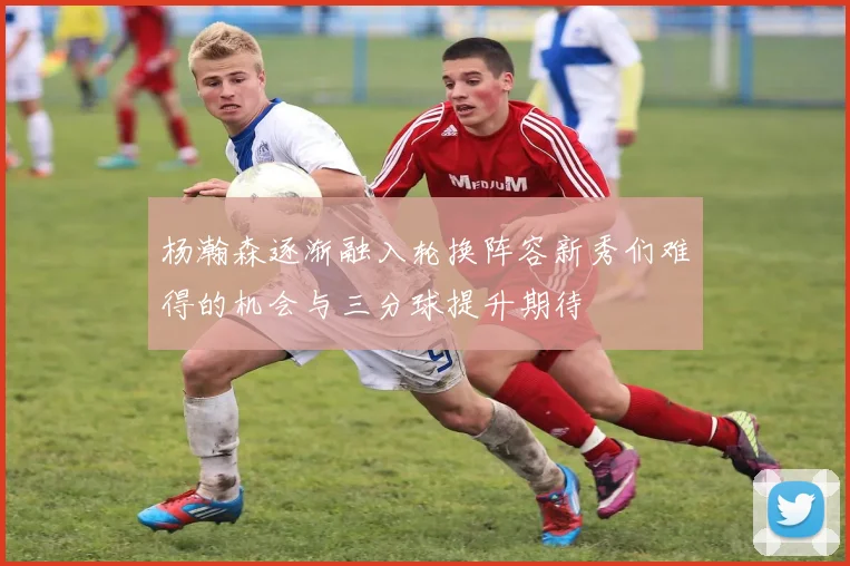 杨瀚森逐渐融入轮换阵容新秀们难得的机会与三分球提升期待