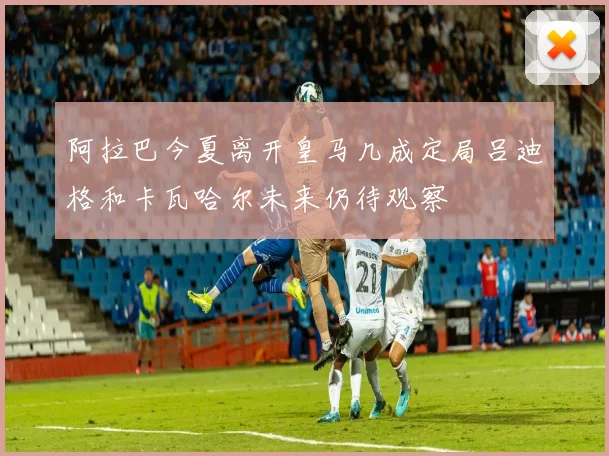 阿拉巴今夏离开皇马几成定局吕迪格和卡瓦哈尔未来仍待观察