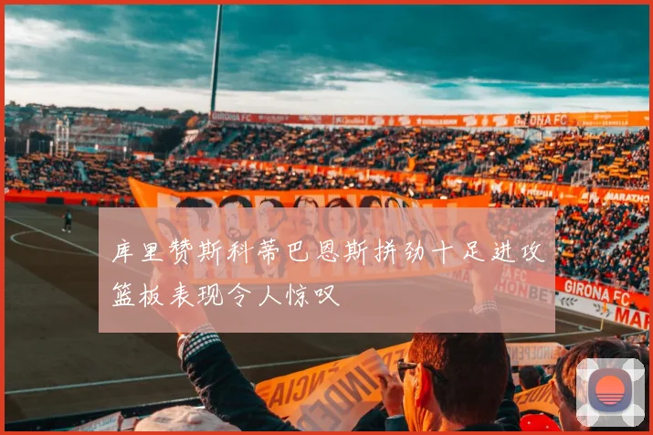 库里赞斯科蒂巴恩斯拼劲十足进攻篮板表现令人惊叹